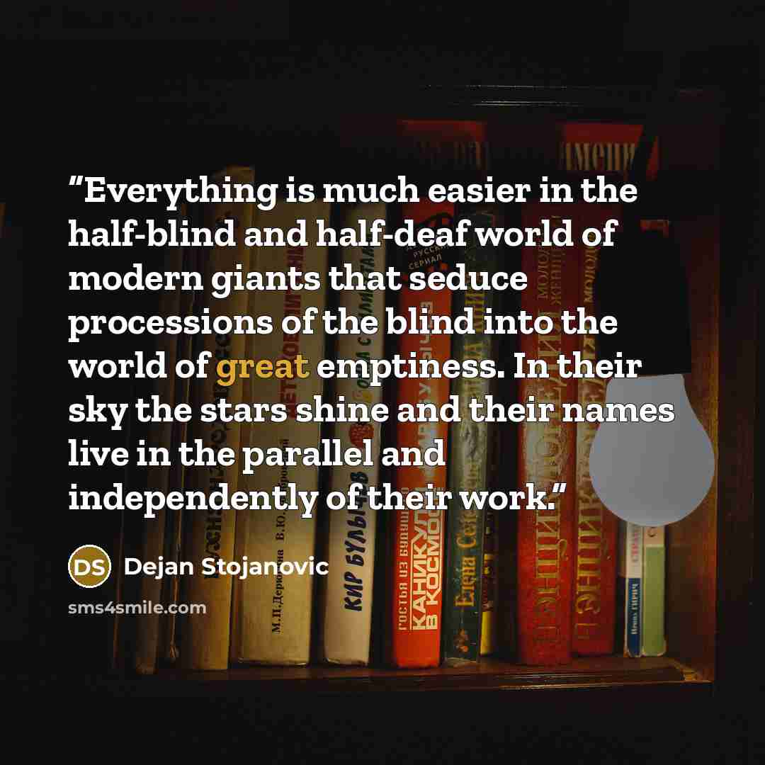 “Everything is much easier in the half-blind and half-deaf world of modern giants that seduce processions of the blind into the world of great emptiness. In their sky the stars shine and their names live in the parallel and independently of their work.” quote by Dejan Stojanovic