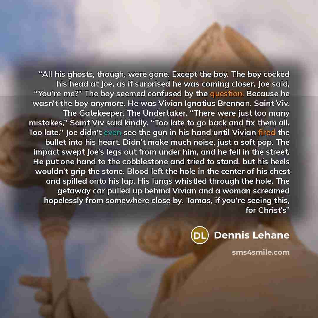 “All his ghosts, though, were gone. Except the boy. The boy cocked his head at Joe, as if surprised he was coming closer. Joe said, “You’re me?” The boy seemed confused by the question. Because he wasn’t the boy anymore. He was Vivian Ignatius Brennan. Saint Viv. The Gatekeeper. The Undertaker…” quote by Dennis Lehane