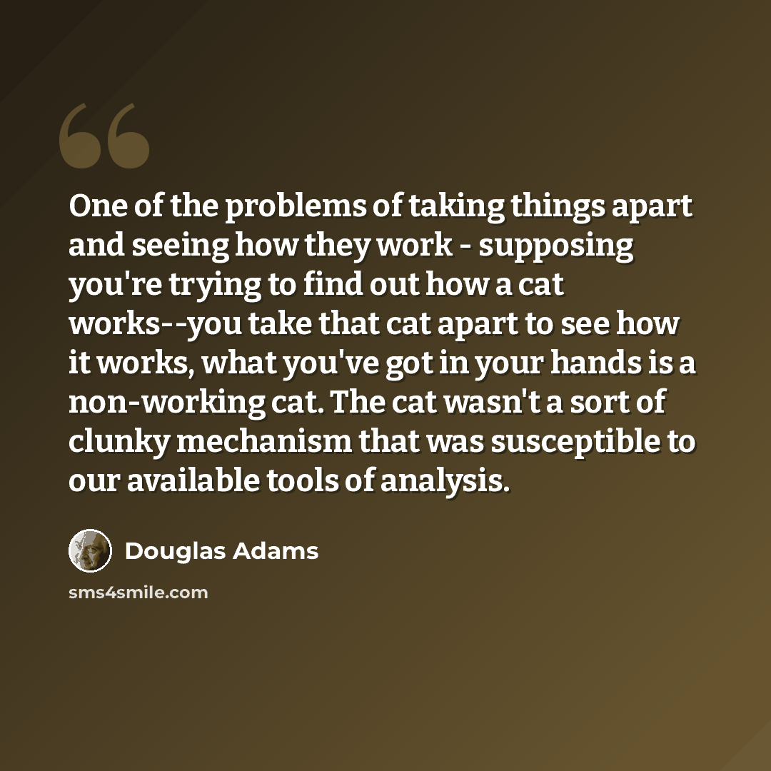 “One of the problems of taking things apart and seeing how they work - supposing you're trying to find out how a cat works--you take that cat apart to see how it works, what you've got in your hands is a non-working cat. The cat wasn't a sort of clunky mechanism that was susceptible to our…” quote by Douglas Adams