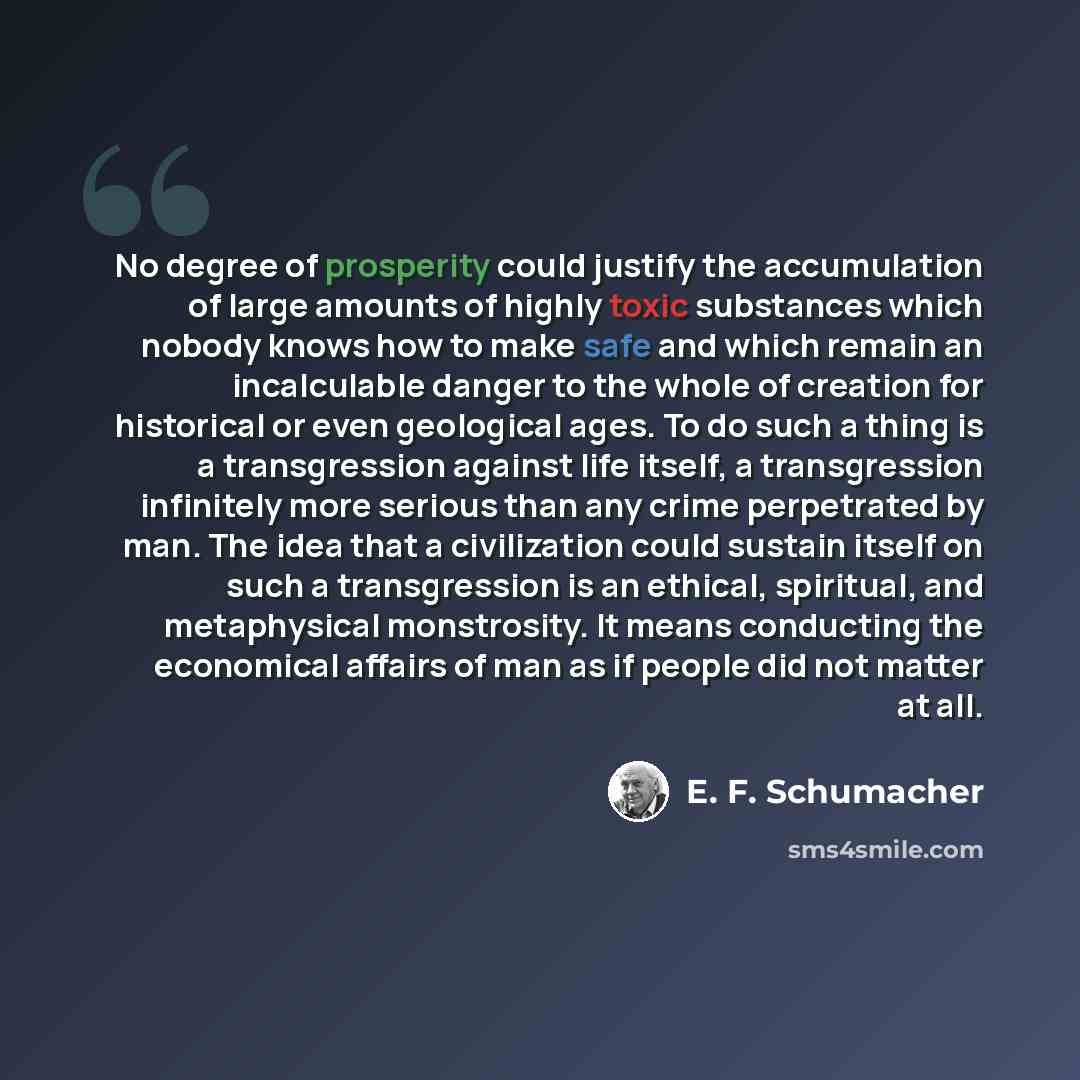 “No degree of prosperity could justify the accumulation of large amounts of highly toxic substances which nobody knows how to make safe and which remain an incalculable danger to the whole of creation for historical or even geological ages. To do such a thing is a transgression against life itself…” quote by E. F. Schumacher