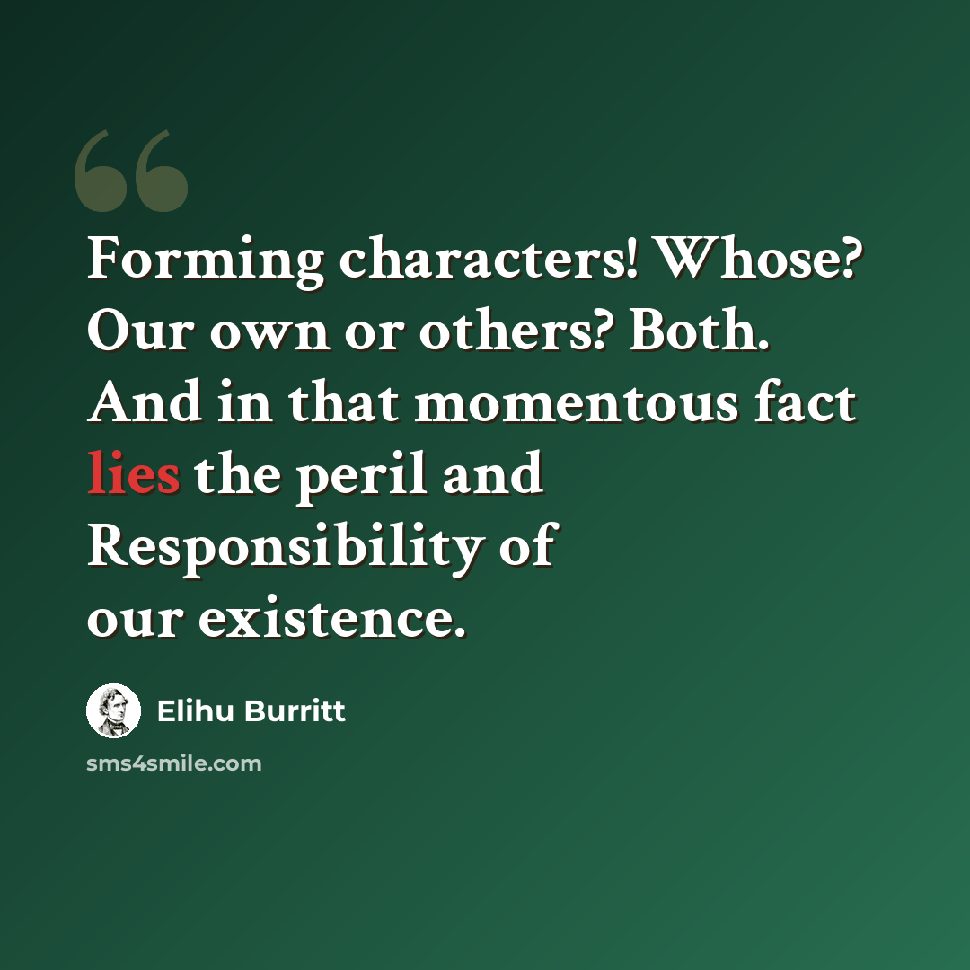 “Forming characters! Whose? Our own or others? Both. And in that momentous fact lies the peril and Responsibility of our existence.” quote by Elihu Burritt
