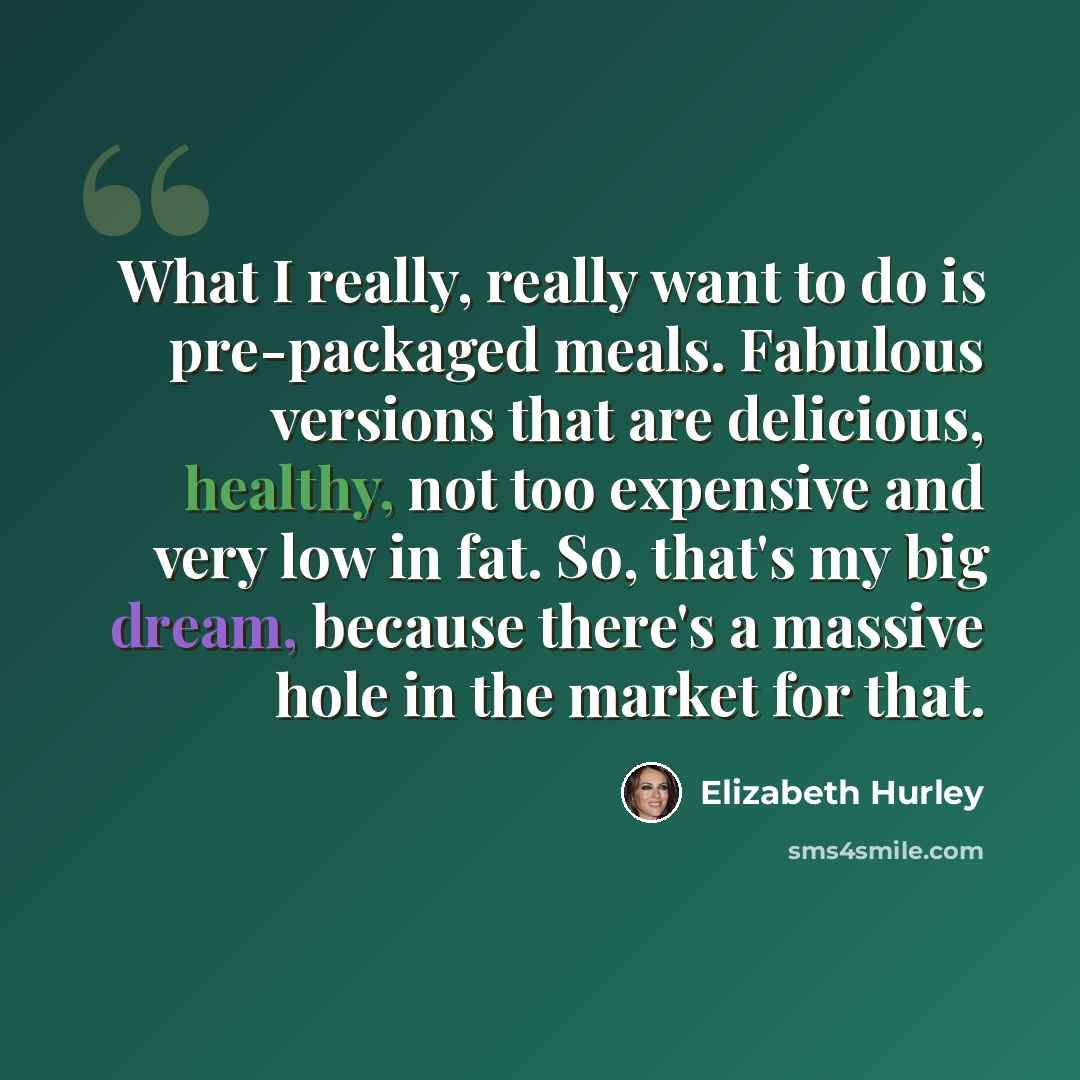 “What I really, really want to do is pre-packaged meals. Fabulous versions that are delicious, healthy, not too expensive and very low in fat. So, that's my big dream, because there's a massive hole in the market for that.” quote by Elizabeth Hurley