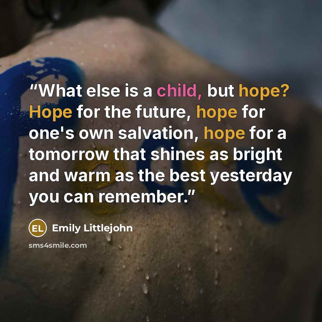 “What else is a child, but hope? Hope for the future, hope for one's own salvation, hope for a tomorrow that shines as bright and warm as the best yesterday you can remember.” quote by Emily Littlejohn
