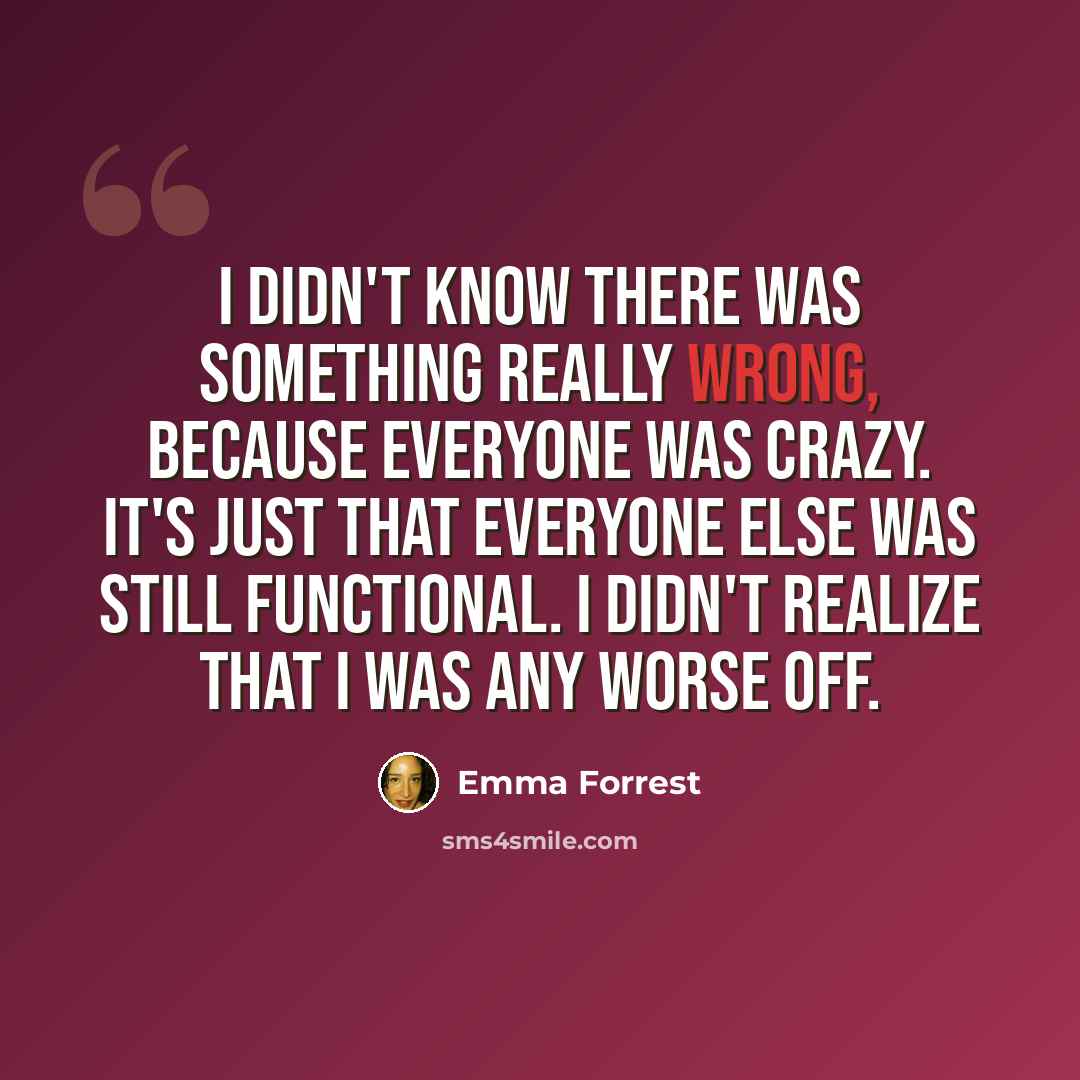“I didn't know there was something really wrong, because everyone was crazy. It's just that everyone else was still functional. I didn't realize that I was any worse off.” quote by Emma Forrest