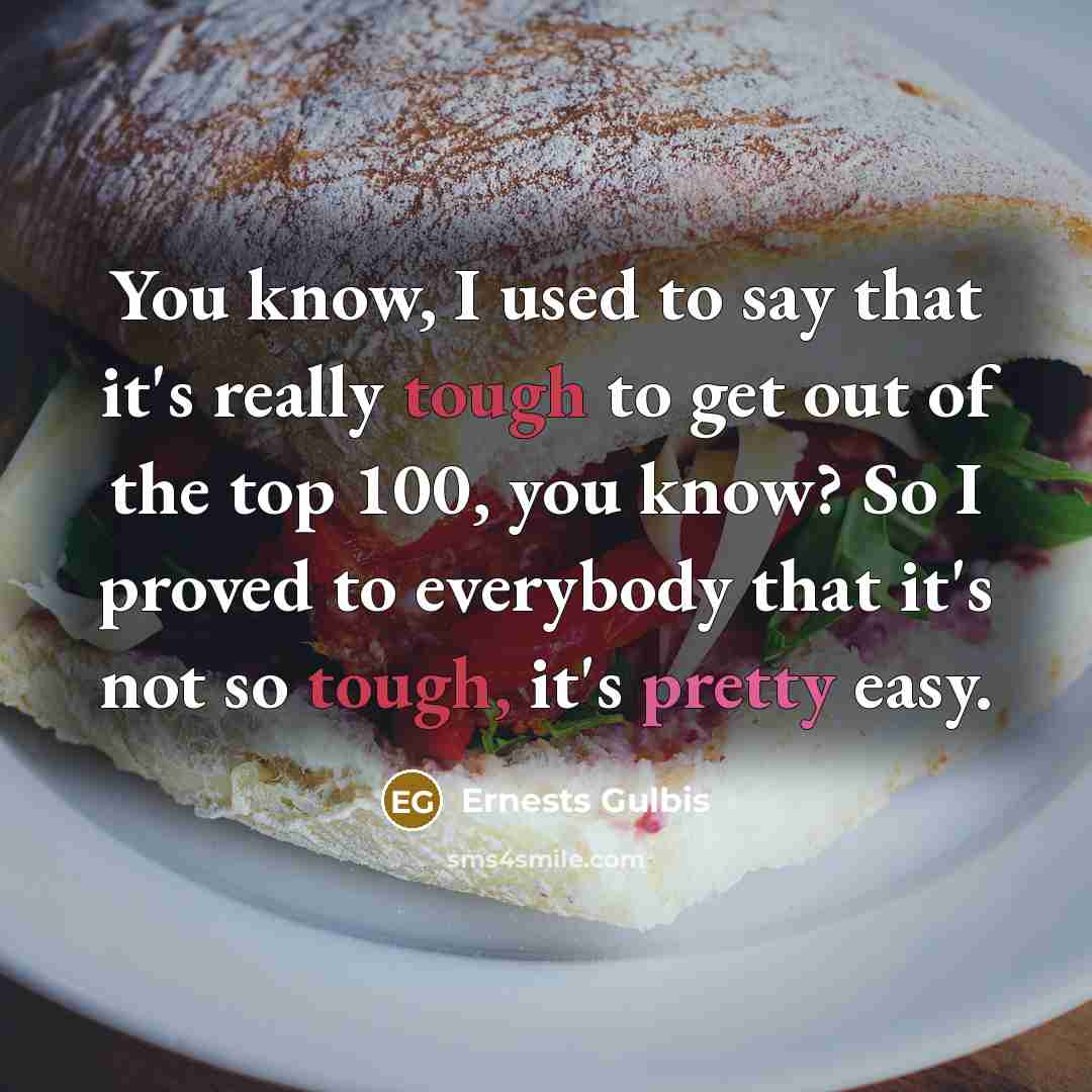 “You know, I used to say that it's really tough to get out of the top 100, you know? So I proved to everybody that it's not so tough, it's pretty easy.” quote by Ernests Gulbis