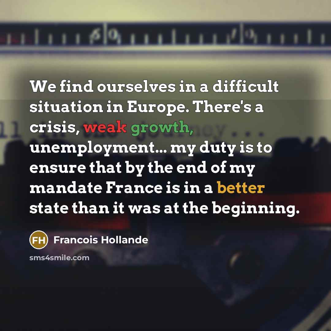 “We find ourselves in a difficult situation in Europe. There's a crisis, weak growth, unemployment... my duty is to ensure that by the end of my mandate France is in a better state than it was at the beginning.” quote by Francois Hollande