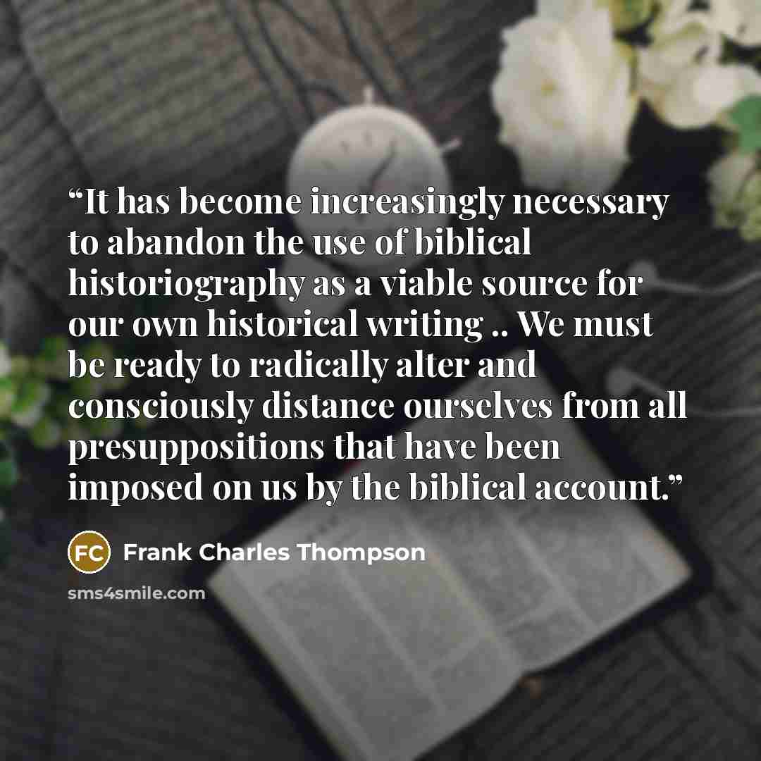 “It has become increasingly necessary to abandon the use of biblical historiography as a viable source for our own historical writing .. We must be ready to radically alter and consciously distance ourselves from all presuppositions that have been imposed on us by the biblical account.” quote by Frank Charles Thompson