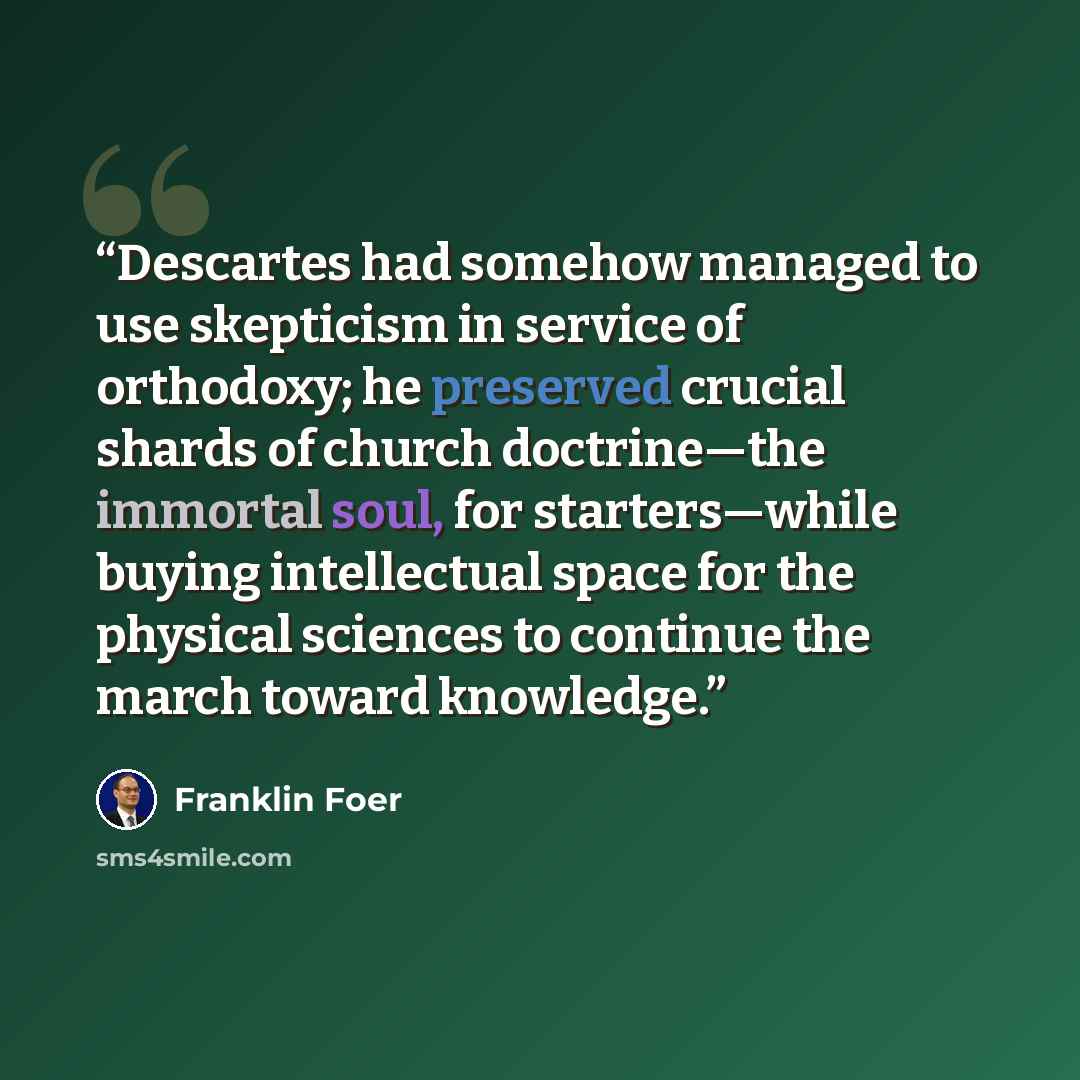 “Descartes had somehow managed to use skepticism in service of orthodoxy; he preserved crucial shards of church doctrine—the immortal soul, for starters—while buying intellectual space for the physical sciences to continue the march toward knowledge.” quote by Franklin Foer