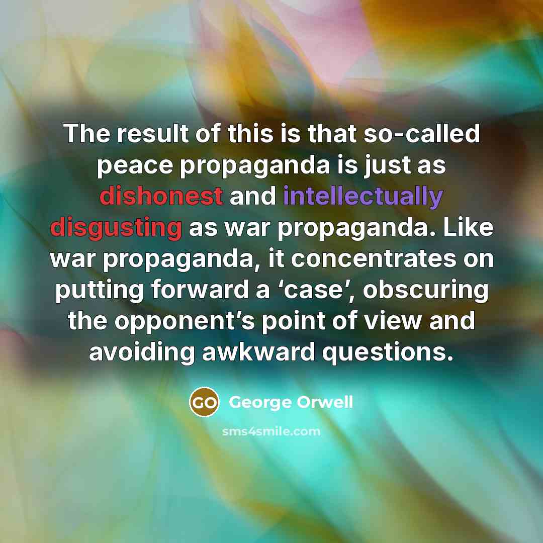 “The result of this is that so-called peace propaganda is just as dishonest and intellectually disgusting as war propaganda. Like war propaganda, it concentrates on putting forward a ‘case’, obscuring the opponent’s point of view and avoiding awkward questions.” quote by George Orwell