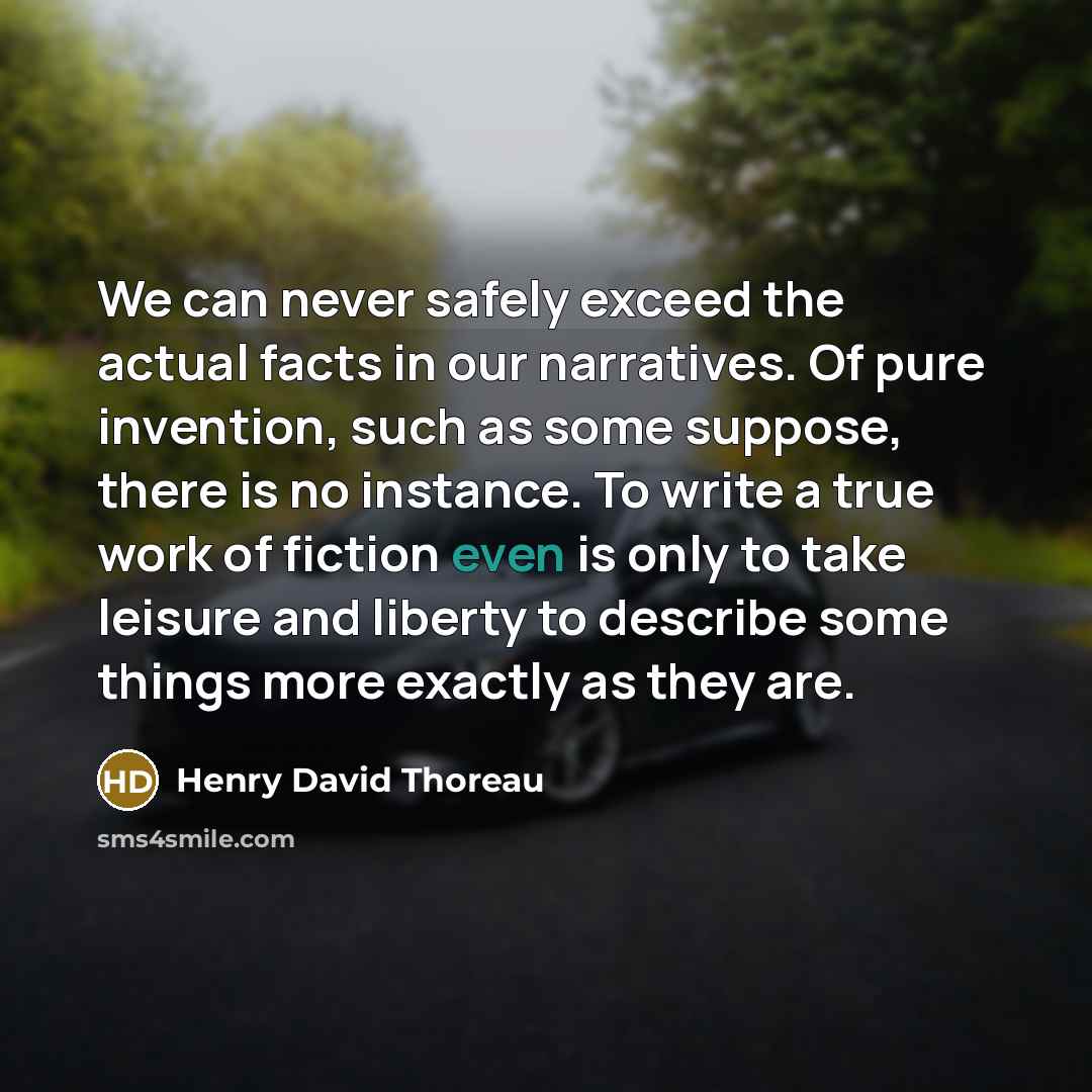 “We can never safely exceed the actual facts in our narratives. Of pure invention, such as some suppose, there is no instance. To write a true work of fiction even is only to take leisure and liberty to describe some things more exactly as they are.” quote by Henry David Thoreau