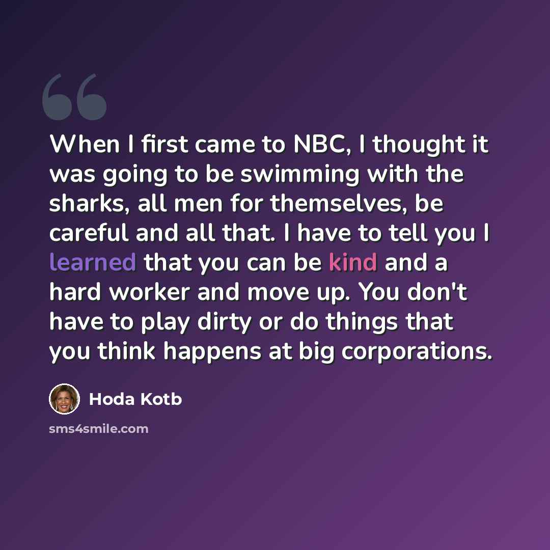 “When I first came to NBC, I thought it was going to be swimming with the sharks, all men for themselves, be careful and all that. I have to tell you I learned that you can be kind and a hard worker and move up. You don't have to play dirty or do things that you think happens at big corporations.” quote by Hoda Kotb