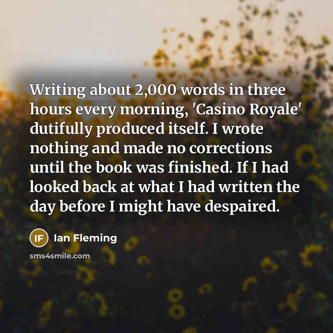 “Writing about 2,000 words in three hours every morning, 'Casino Royale' dutifully produced itself. I wrote nothing and made no corrections until the book was finished. If I had looked back at what I had written the day before I might have despaired.” quote by Ian Fleming