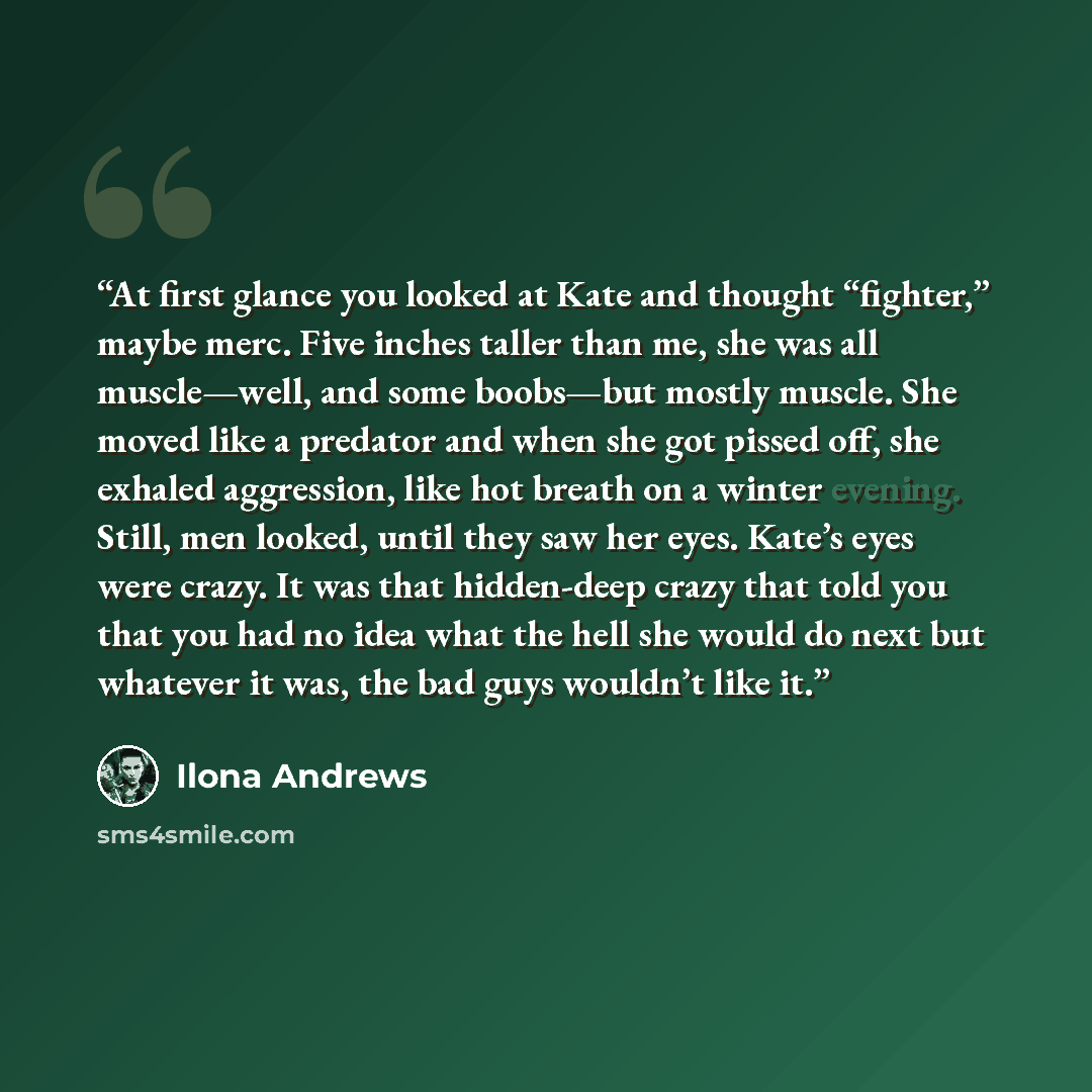 “At first glance you looked at Kate and thought “fighter,” maybe merc. Five inches taller than me, she was all muscle—well, and some boobs—but mostly muscle. She moved like a predator and when she got pissed off, she exhaled aggression, like hot breath on a winter evening. Still, men looked, until…” quote by Ilona Andrews