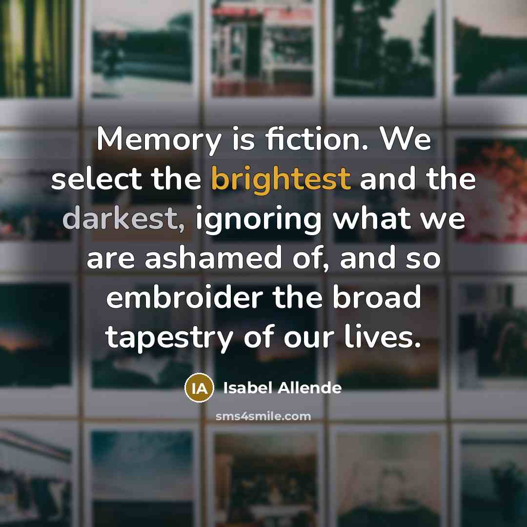 “Memory is fiction. We select the brightest and the darkest, ignoring what we are ashamed of, and so embroider the broad tapestry of our lives.” quote by Isabel Allende