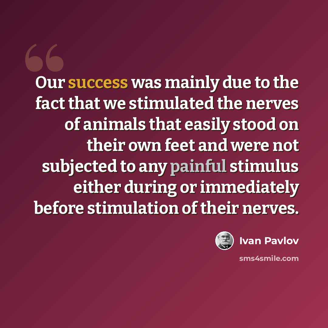 “Our success was mainly due to the fact that we stimulated the nerves of animals that easily stood on their own feet and were not subjected to any painful stimulus either during or immediately before stimulation of their nerves.” quote by Ivan Pavlov