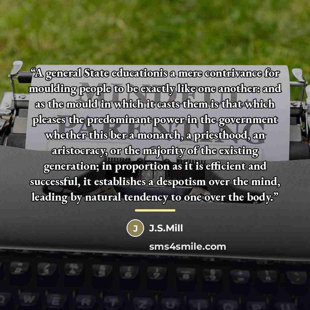 “A general State educationis a mere contrivance for moulding people to be exactly like one another: and as the mould in which it casts them is that which pleases the predominant power in the government whether this ber a monarch, a priesthood, an aristocracy, or the majority of the existing…” quote by Anonymous