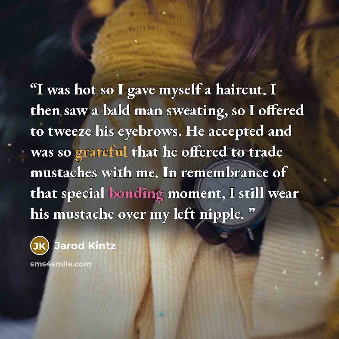 “I was hot so I gave myself a haircut. I then saw a bald man sweating, so I offered to tweeze his eyebrows. He accepted and was so grateful that he offered to trade mustaches with me. In remembrance of that special bonding moment, I still wear his mustache over my left nipple.” quote by Jarod Kintz