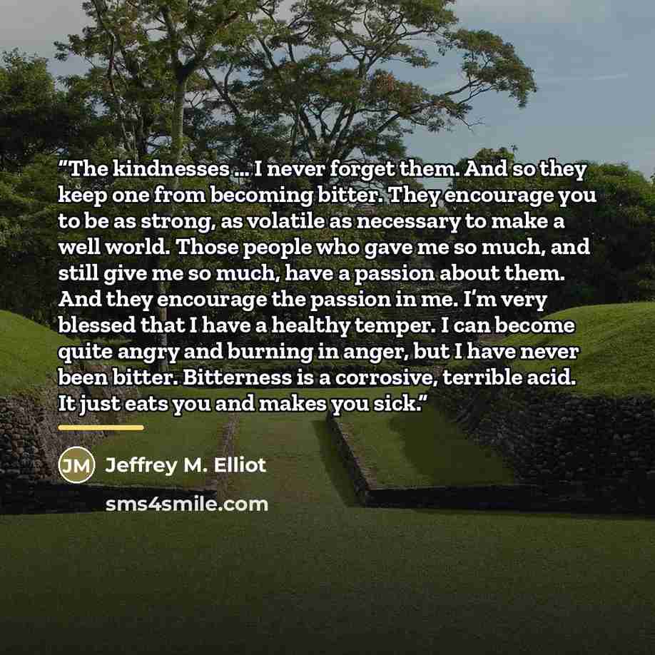 “The kindnesses … I never forget them. And so they keep one from becoming bitter. They encourage you to be as strong, as volatile as necessary to make a well world. Those people who gave me so much, and still give me so much, have a passion about them. And they encourage the passion in me. I’m very…” quote by Jeffrey M. Elliot