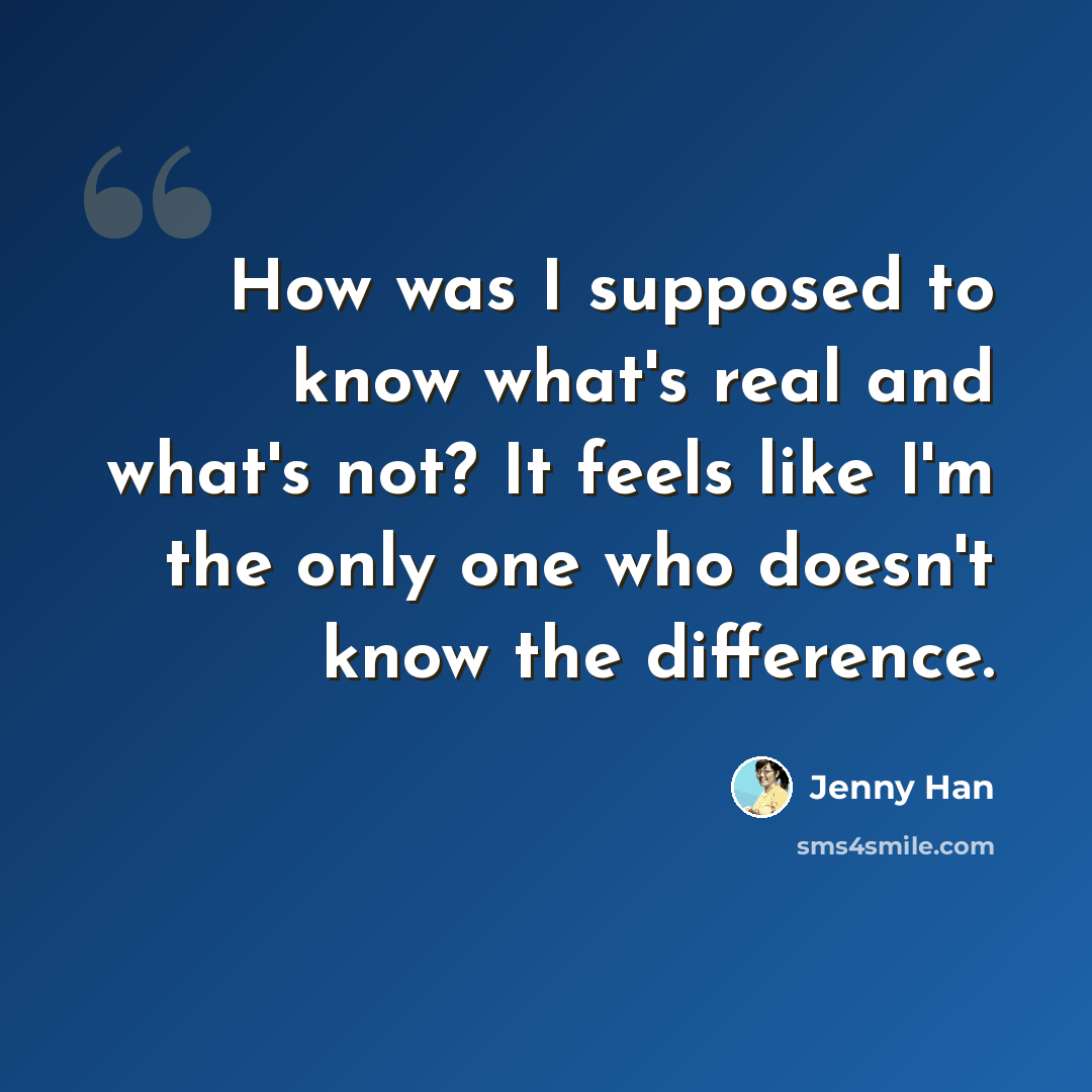 “How was I supposed to know what's real and what's not? It feels like I'm the only one who doesn't know the difference.” quote by Jenny Han