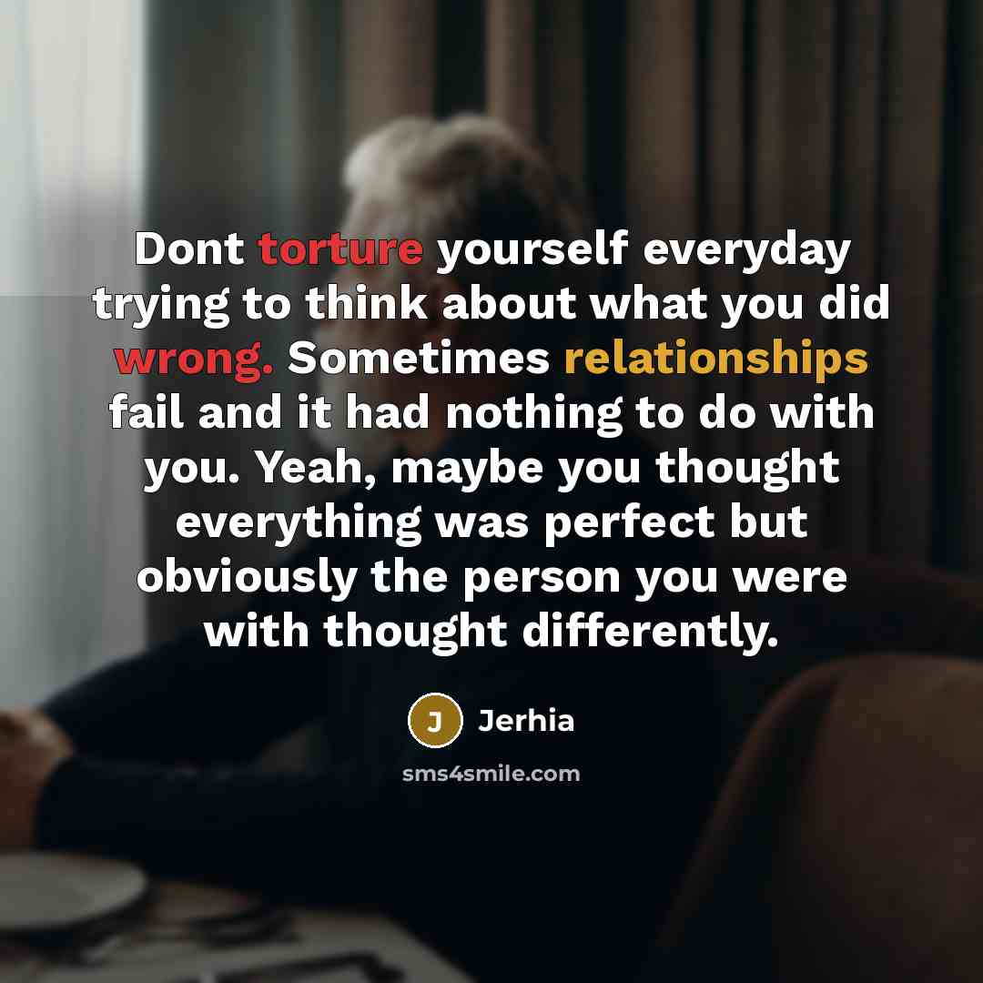 “Dont torture yourself everyday trying to think about what you did wrong. Sometimes relationships fail and it had nothing to do with you. Yeah, maybe you thought everything was perfect but obviously the person you were with thought differently.” quote by Jerhia
