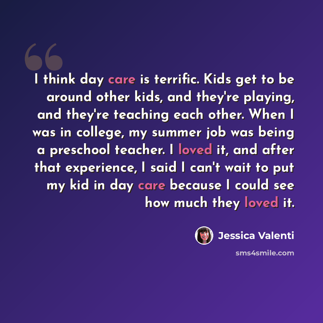 “I think day care is terrific. Kids get to be around other kids, and they're playing, and they're teaching each other. When I was in college, my summer job was being a preschool teacher. I loved it, and after that experience, I said I can't wait to put my kid in day care because I could see how…” quote by Jessica Valenti