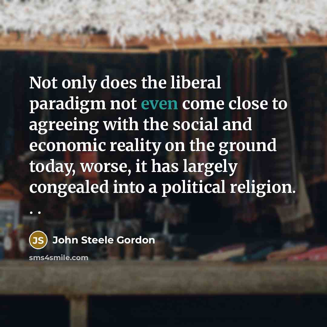 “Not only does the liberal paradigm not even come close to agreeing with the social and economic reality on the ground today, worse, it has largely congealed into a political religion. . .” quote by John Steele Gordon