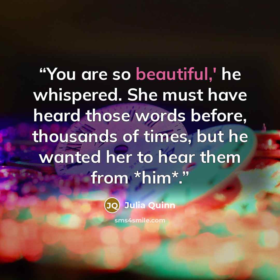 “You are so beautiful,' he whispered. She must have heard those words before, thousands of times, but he wanted her to hear them from *him*.” quote by Julia Quinn
