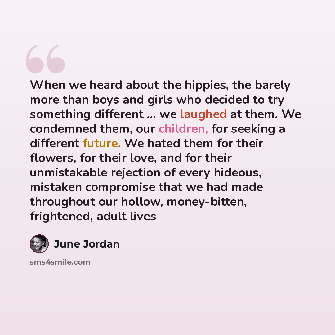 “When we heard about the hippies, the barely more than boys and girls who decided to try something different ... we laughed at them. We condemned them, our children, for seeking a different future. We hated them for their flowers, for their love, and for their unmistakable rejection of every…” quote by June Jordan