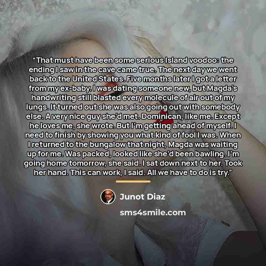 “That must have been some serious Island voodoo: the ending I saw in the cave came true. The next day we went back to the United States. Five months later I got a letter from my ex-baby. I was dating someone new, but Magda’s handwriting still blasted every molecule of air out of my lungs. It turned…” quote by Junot Díaz