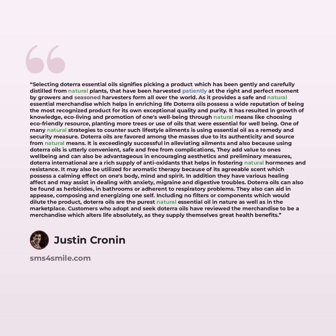 “Selecting doterra essential oils signifies picking a product which has been gently and carefully distilled from natural plants, that have been harvested patiently at the right and perfect moment by growers and seasoned harvesters form all over the world. As it provides a safe and natural essential…” quote by Justin Cronin