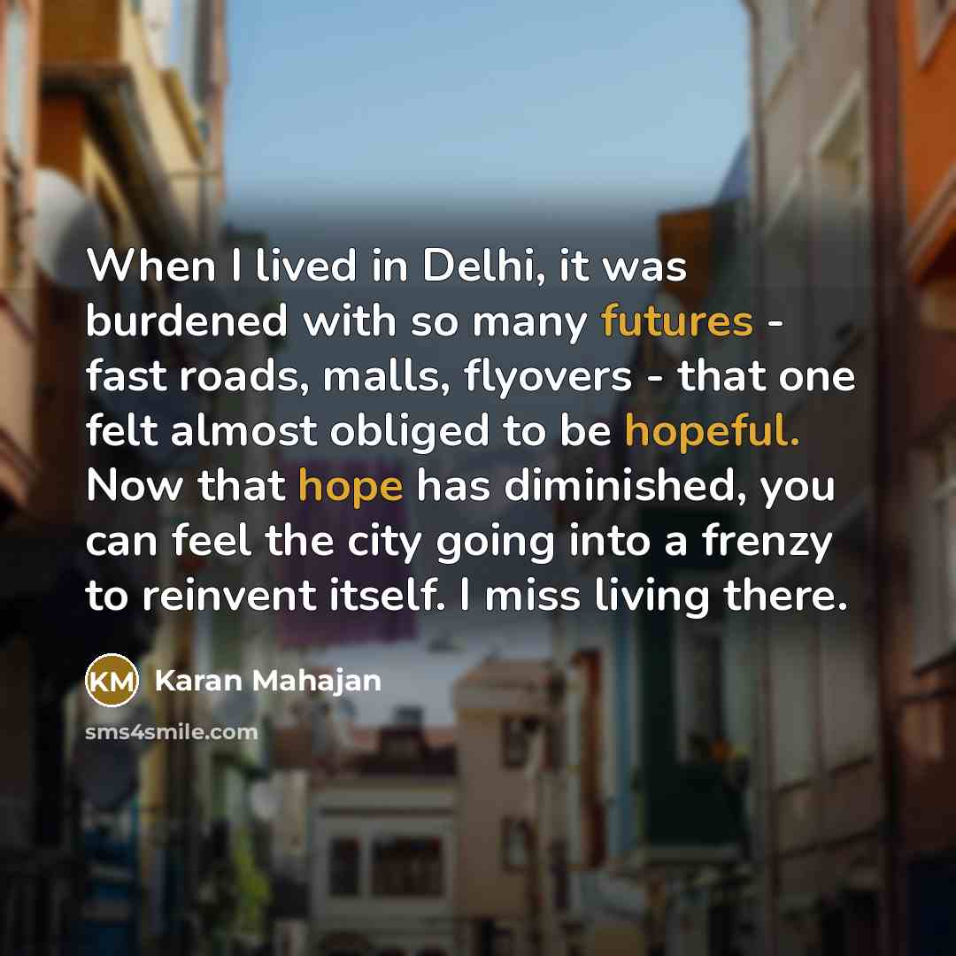 “When I lived in Delhi, it was burdened with so many futures - fast roads, malls, flyovers - that one felt almost obliged to be hopeful. Now that hope has diminished, you can feel the city going into a frenzy to reinvent itself. I miss living there.” quote by Karan Mahajan