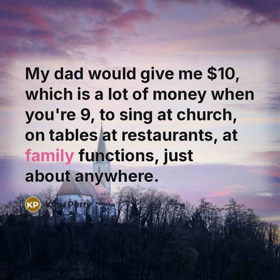 “My dad would give me $10, which is a lot of money when you're 9, to sing at church, on tables at restaurants, at family functions, just about anywhere.” quote by Katy Perry