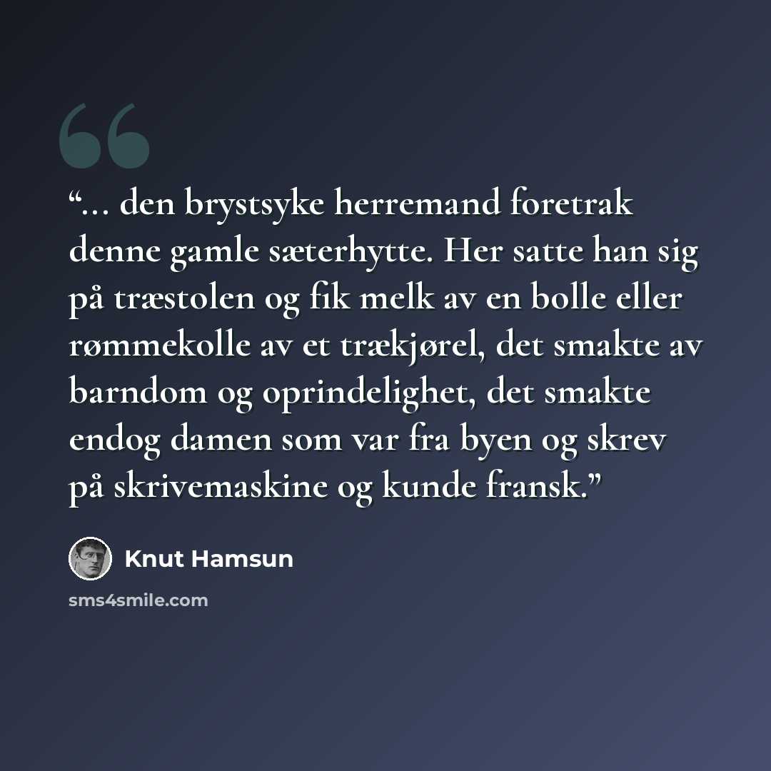 “... den brystsyke herremand foretrak denne gamle sæterhytte. Her satte han sig på træstolen og fik melk av en bolle eller rømmekolle av et trækjørel, det smakte av barndom og oprindelighet, det smakte endog damen som var fra byen og skrev på skrivemaskine og kunde fransk.” quote by Knut Hamsun