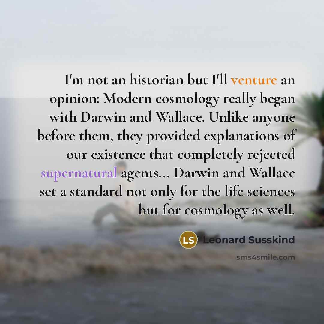 “I'm not an historian but I'll venture an opinion: Modern cosmology really began with Darwin and Wallace. Unlike anyone before them, they provided explanations of our existence that completely rejected supernatural agents... Darwin and Wallace set a standard not only for the life sciences but for…” quote by Leonard Susskind