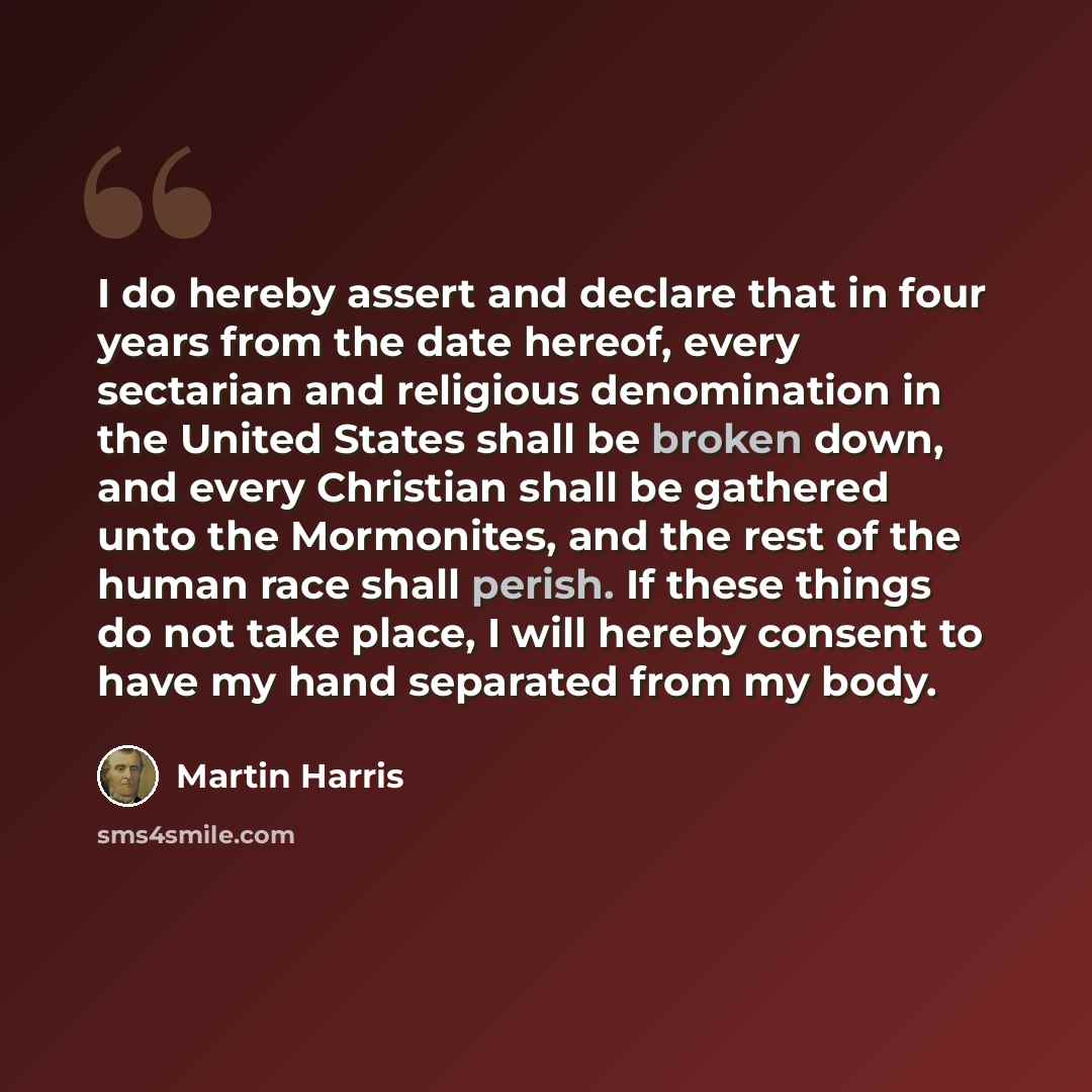 “I do hereby assert and declare that in four years from the date hereof, every sectarian and religious denomination in the United States shall be broken down, and every Christian shall be gathered unto the Mormonites, and the rest of the human race shall perish. If these things do not take place, I…” quote by Martin Harris