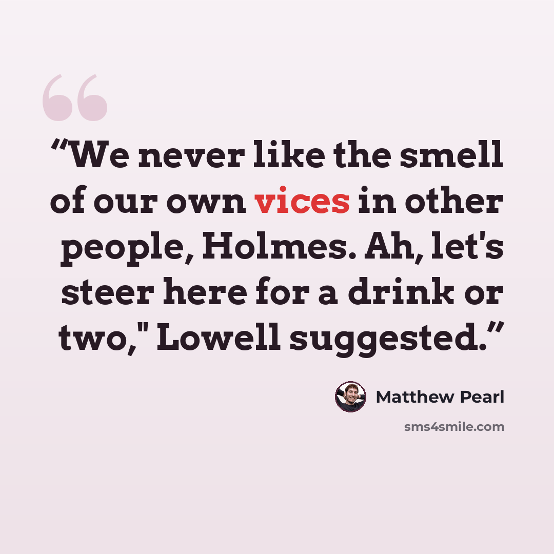 “We never like the smell of our own vices in other people, Holmes. Ah, let's steer here for a drink or two," Lowell suggested.” quote by Matthew Pearl