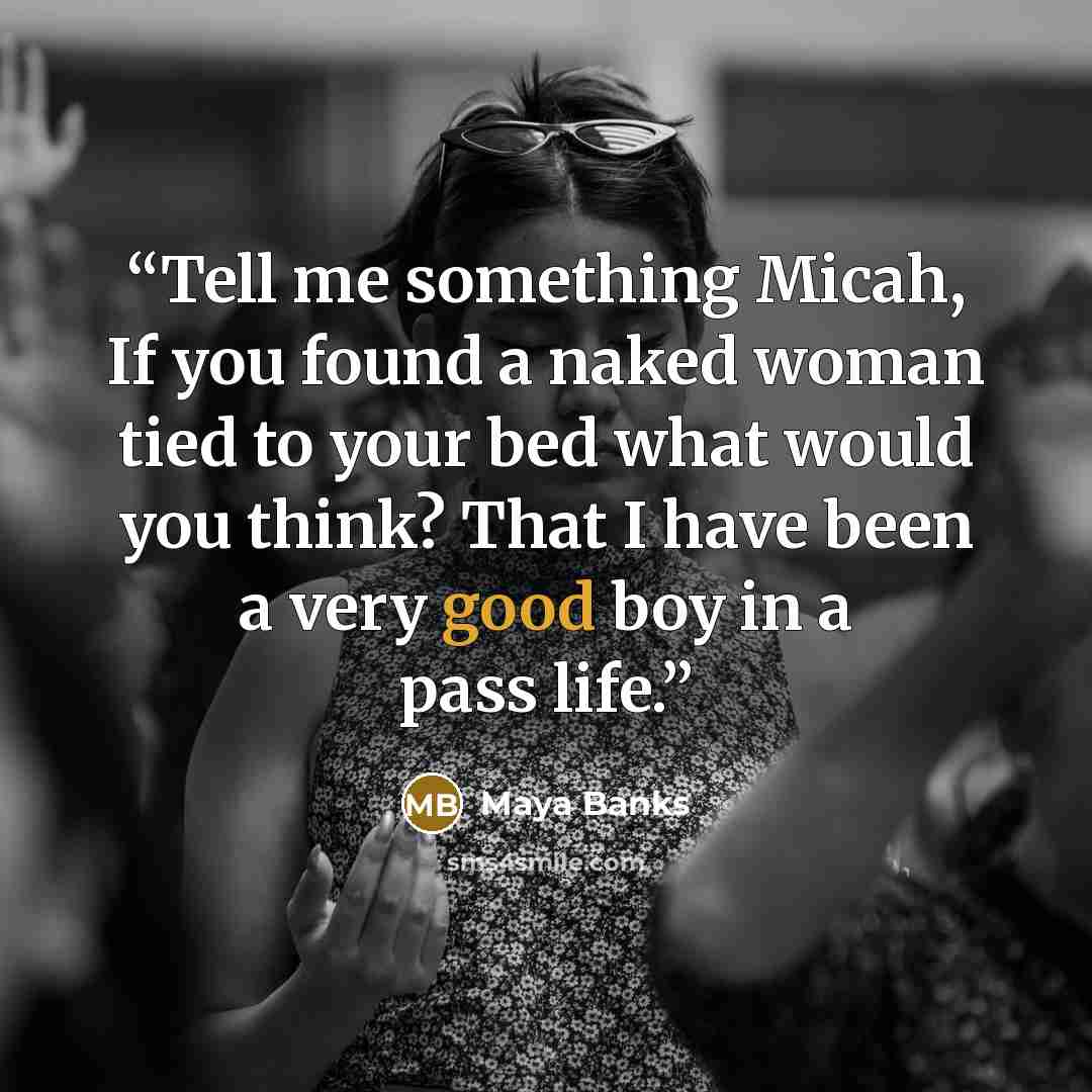 “Tell me something Micah, If you found a naked woman tied to your bed what would you think? That I have been a very good boy in a pass life.” quote by Maya Banks