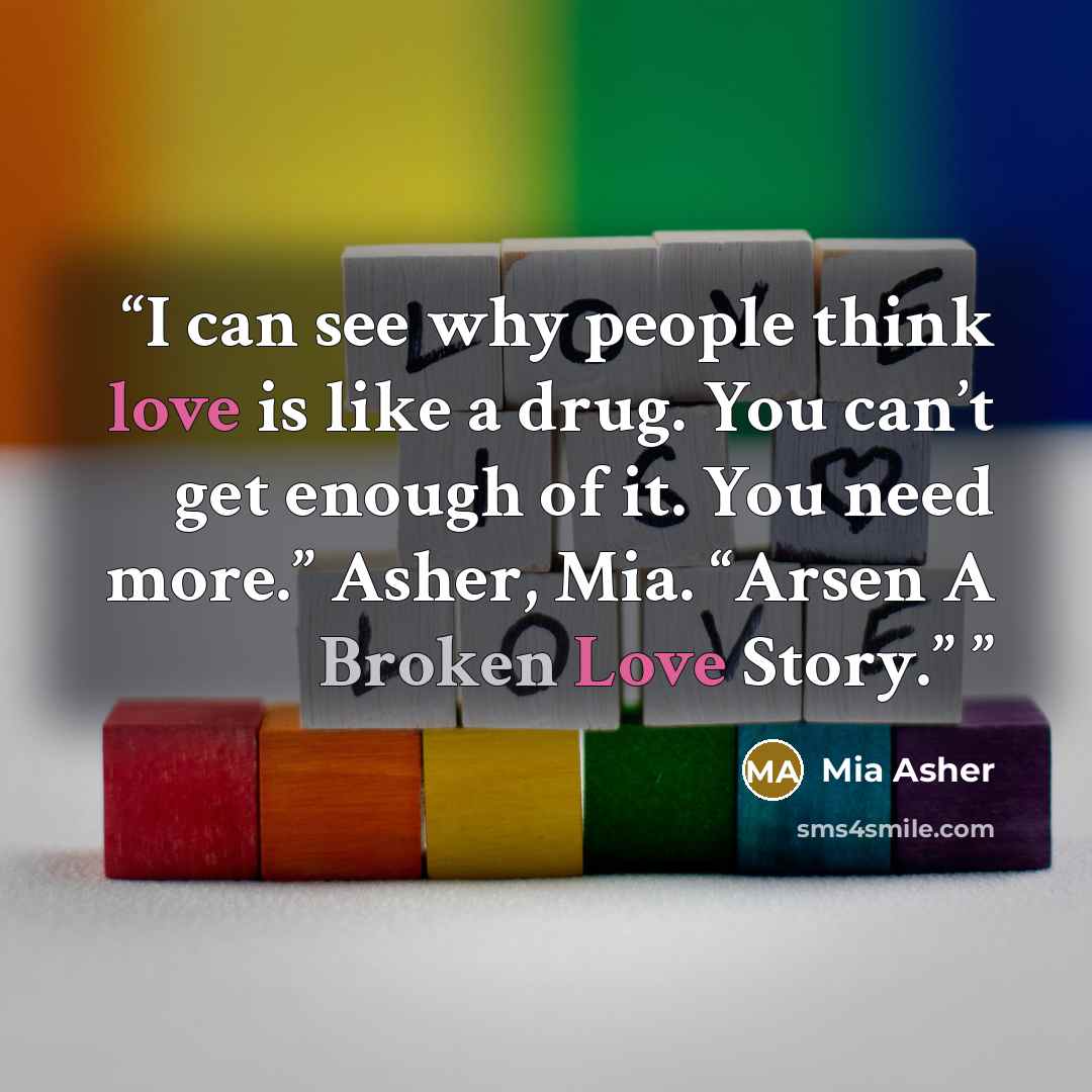 “I can see why people think love is like a drug. You can’t get enough of it. You need more.” Asher, Mia. “Arsen A Broken Love Story.”” quote by Mia Asher