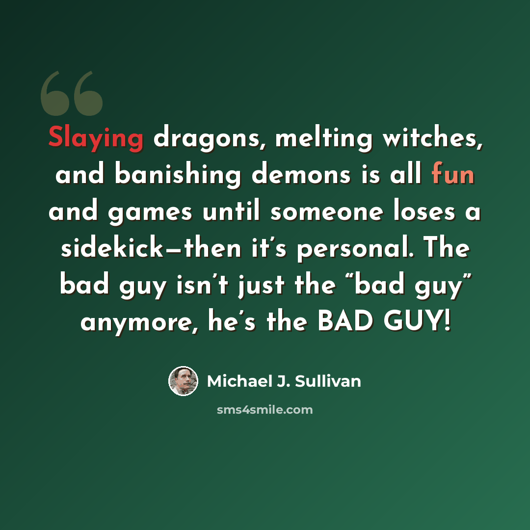 “Slaying dragons, melting witches, and banishing demons is all fun and games until someone loses a sidekick—then it’s personal. The bad guy isn’t just the “bad guy” anymore, he’s the BAD GUY!” quote by Michael J. Sullivan