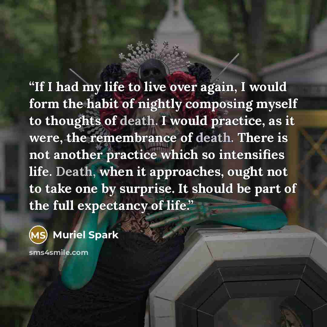 “If I had my life to live over again, I would form the habit of nightly composing myself to thoughts of death. I would practice, as it were, the remembrance of death. There is not another practice which so intensifies life. Death, when it approaches, ought not to take one by surprise. It should be…” quote by Muriel Spark