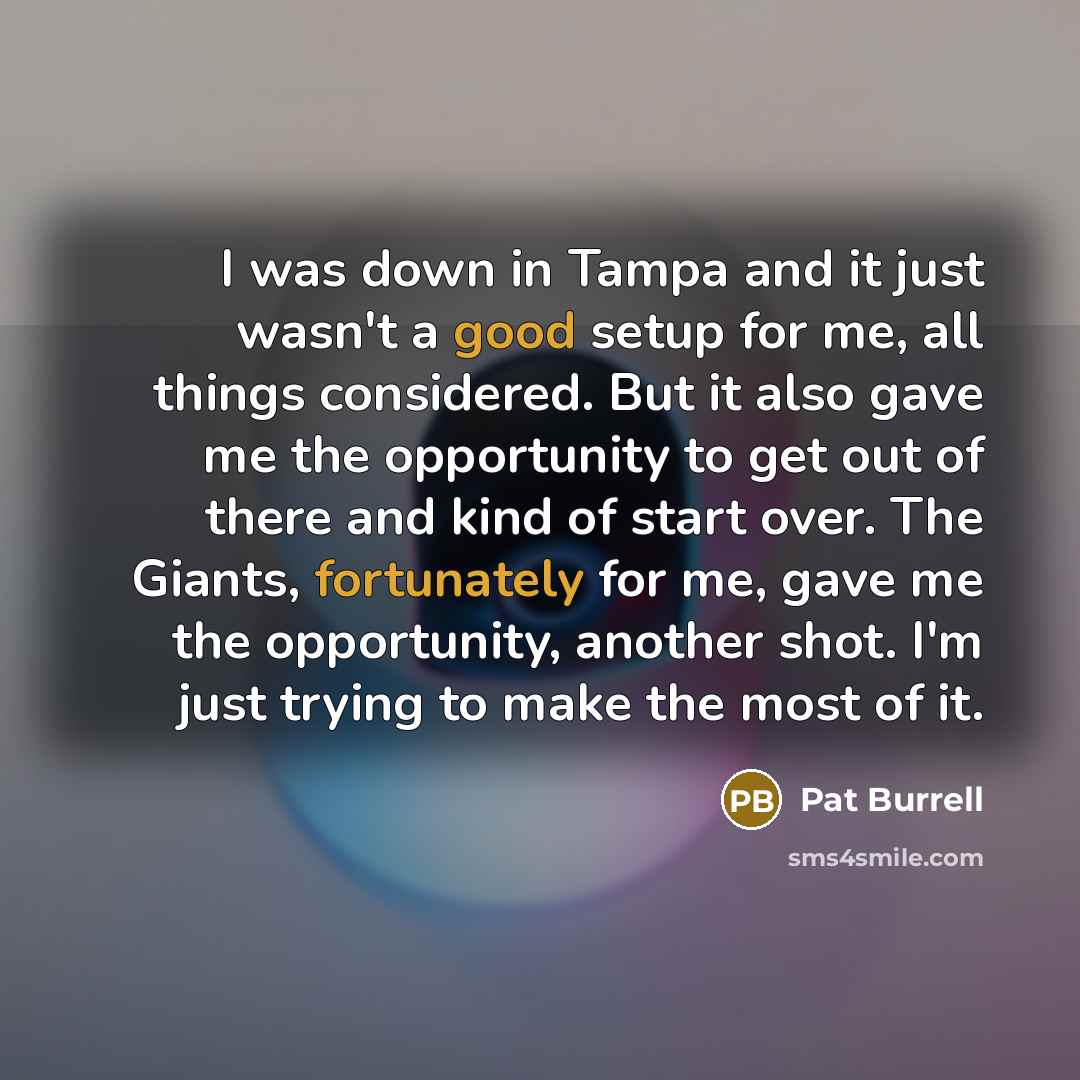 “I was down in Tampa and it just wasn't a good setup for me, all things considered. But it also gave me the opportunity to get out of there and kind of start over. The Giants, fortunately for me, gave me the opportunity, another shot. I'm just trying to make the most of it.” quote by Pat Burrell