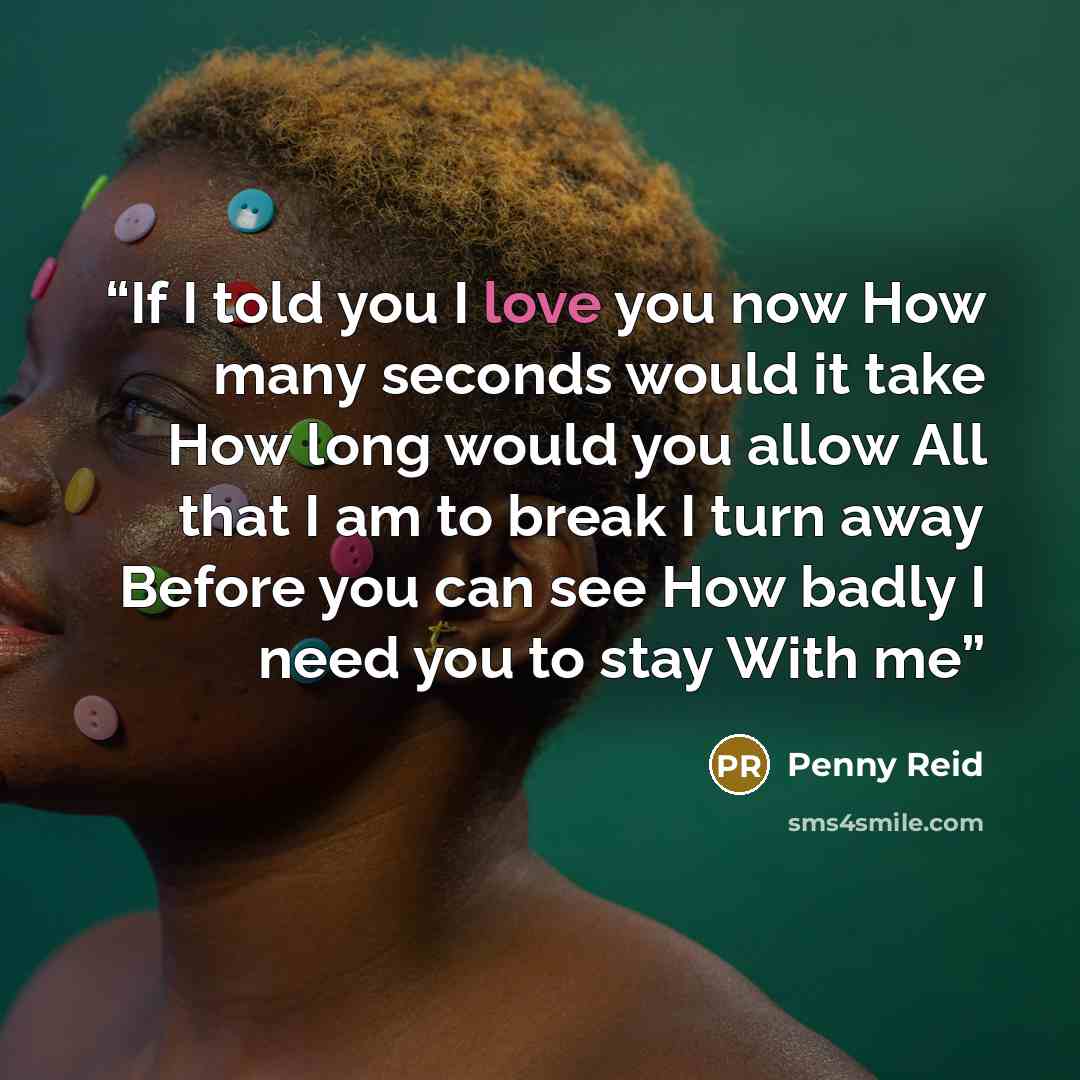 “If I told you I love you now How many seconds would it take How long would you allow All that I am to break I turn away Before you can see How badly I need you to stay With me” quote by Penny Reid