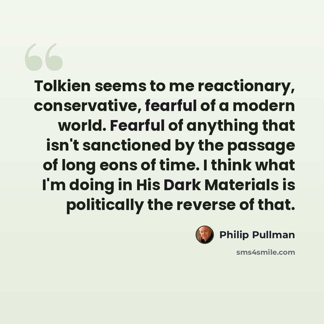“Tolkien seems to me reactionary, conservative, fearful of a modern world. Fearful of anything that isn't sanctioned by the passage of long eons of time. I think what I'm doing in His Dark Materials is politically the reverse of that.” quote by Philip Pullman