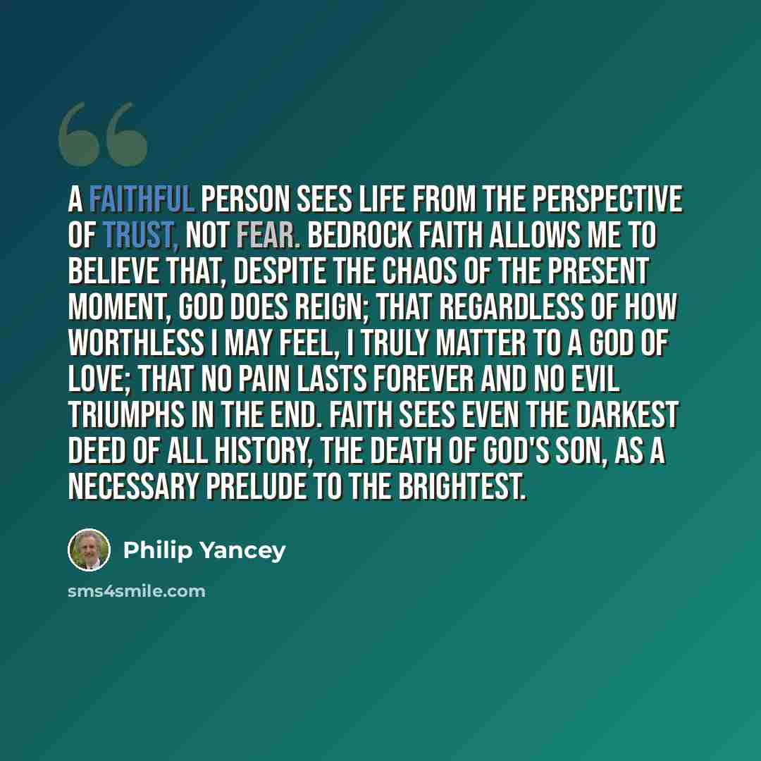 “A faithful person sees life from the perspective of trust, not fear. Bedrock faith allows me to believe that, despite the chaos of the present moment, God does reign; that regardless of how worthless I may feel, I truly matter to a God of love; that no pain lasts forever and no evil triumphs in…” quote by Philip Yancey