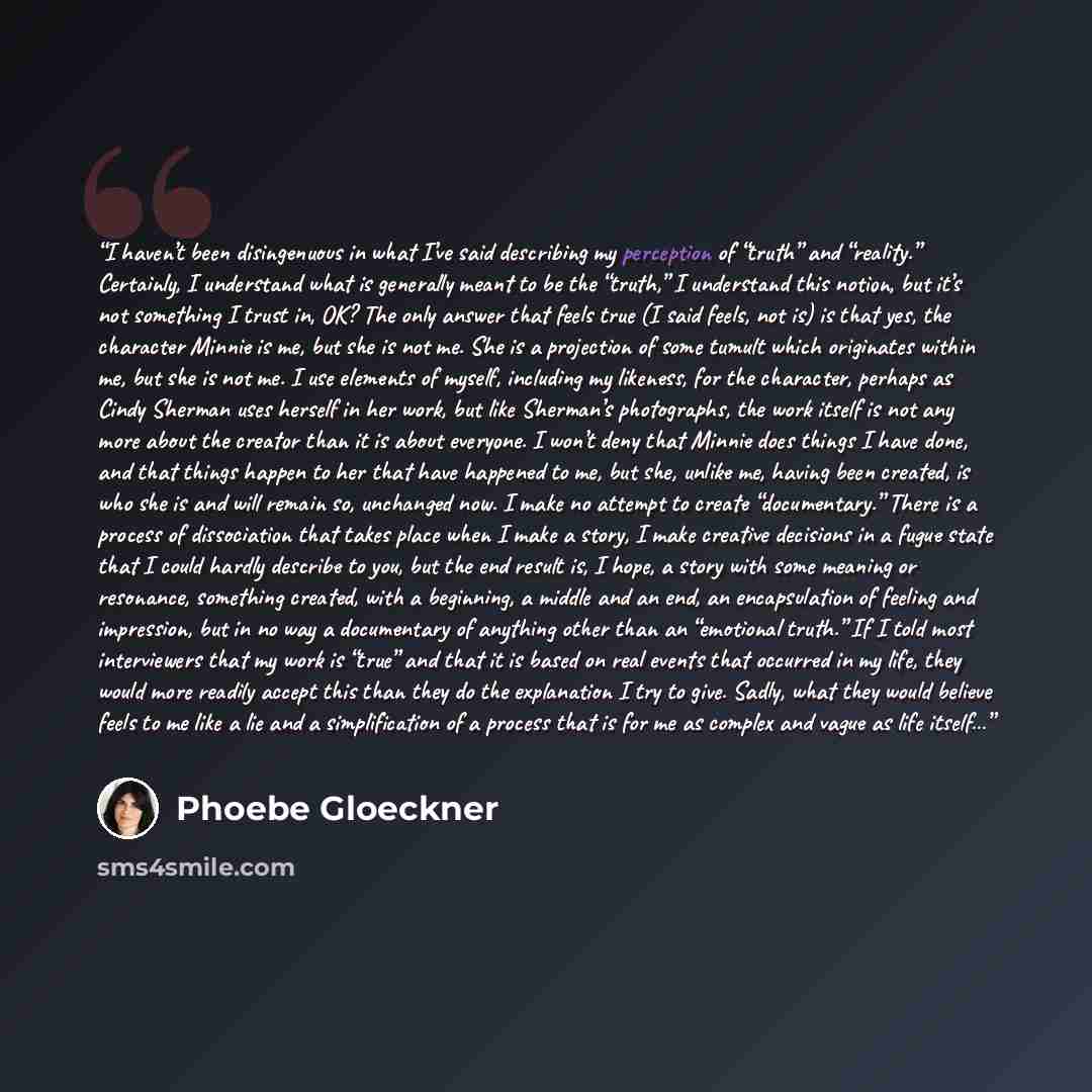 “I haven’t been disingenuous in what I’ve said describing my perception of “truth” and “reality.” Certainly, I understand what is generally meant to be the “truth,” I understand this notion, but it’s not something I trust in, OK? The only answer that feels true (I said feels, not is) is that yes…” quote by Phoebe Gloeckner