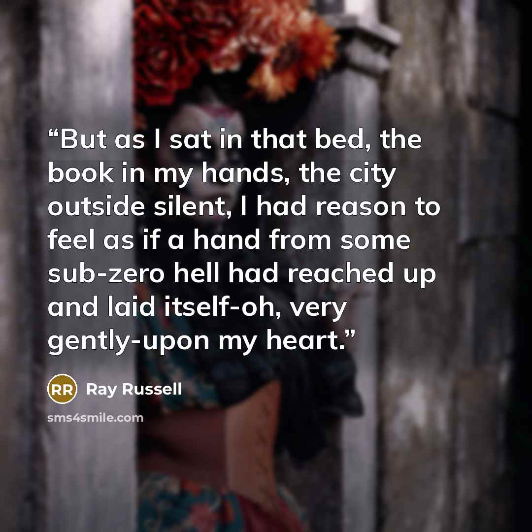 “But as I sat in that bed, the book in my hands, the city outside silent, I had reason to feel as if a hand from some sub-zero hell had reached up and laid itself-oh, very gently-upon my heart.” quote by Ray Russell