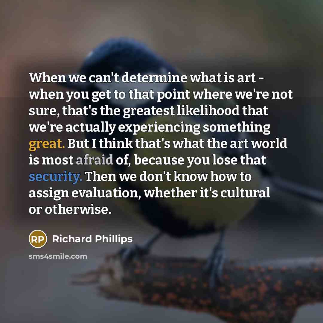 “When we can't determine what is art - when you get to that point where we're not sure, that's the greatest likelihood that we're actually experiencing something great. But I think that's what the art world is most afraid of, because you lose that security. Then we don't know how to assign…” quote by Richard Phillips