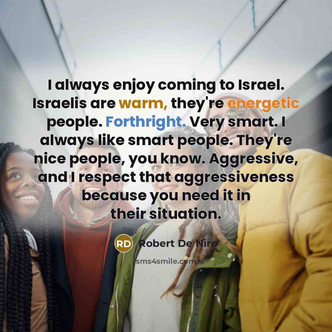 “I always enjoy coming to Israel. Israelis are warm, they're energetic people. Forthright. Very smart. I always like smart people. They're nice people, you know. Aggressive, and I respect that aggressiveness because you need it in their situation.” quote by Robert De Niro