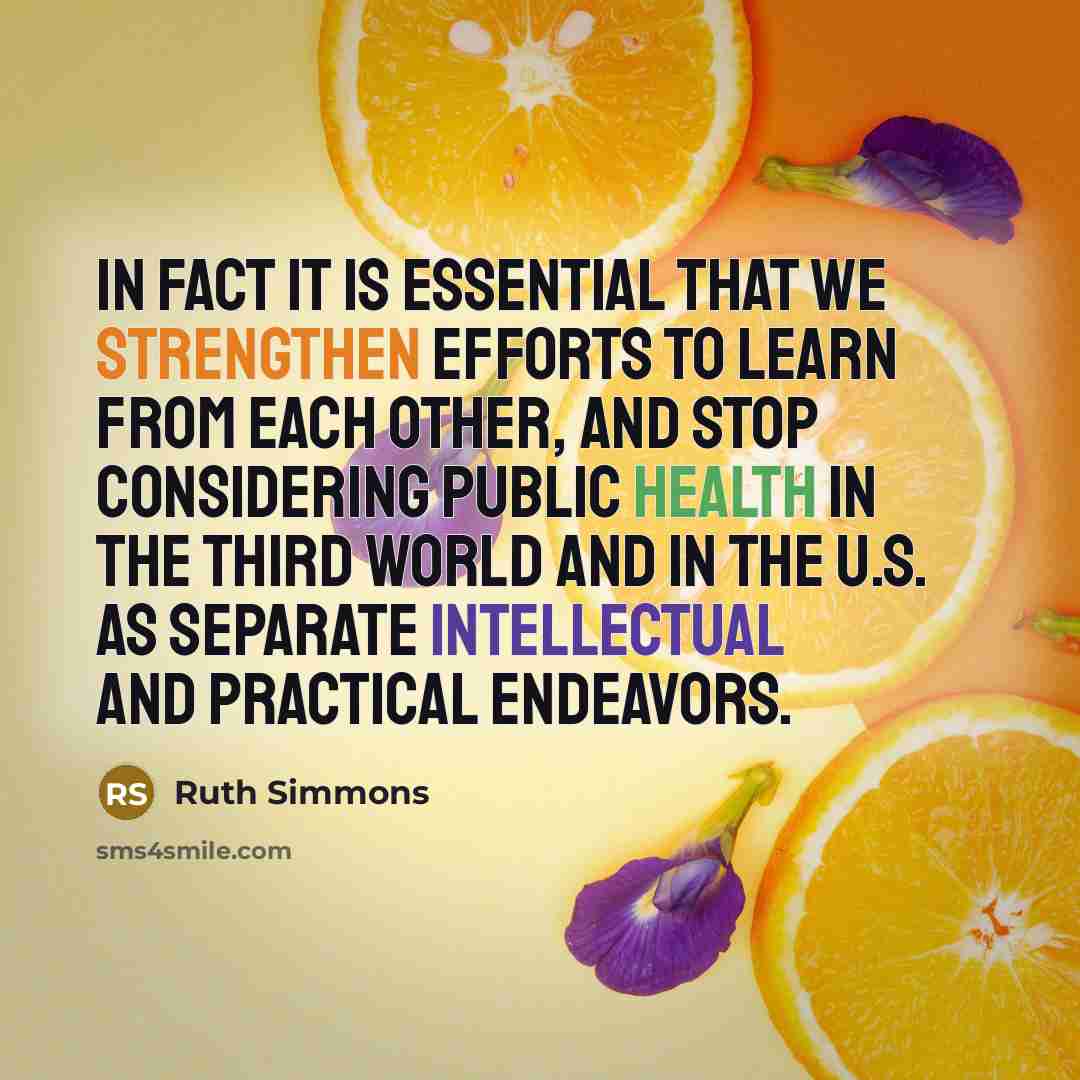 “In fact it is essential that we strengthen efforts to learn from each other, and stop considering public health in the third world and in the U.S. as separate intellectual and practical endeavors.” quote by Ruth Simmons