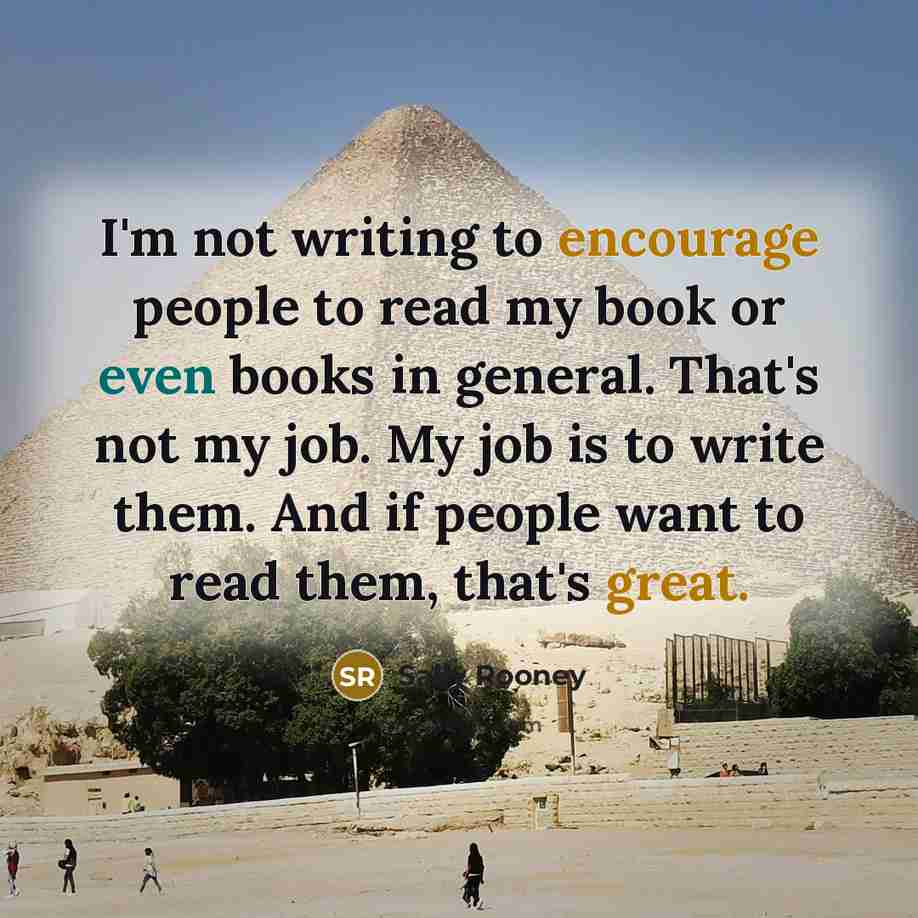 “I'm not writing to encourage people to read my book or even books in general. That's not my job. My job is to write them. And if people want to read them, that's great.” quote by Sally Rooney